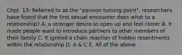 Chpt. 13: Referred to as the "passion turning point", researchers have found that the first sexual encounter does what to a relationship? A. a stronger desire to open up and feel closer B. it made people want to introduce partners to other members of their family C. it ignited a chain reaction of hidden resentments within the relationship D. A & C E. All of the above