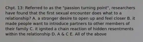 Chpt. 13: Referred to as the "passion turning point", researchers have found that the first sexual encounter does what to a relationship? A. a stronger desire to open up and feel closer B. it made people want to introduce partners to other members of their family C. it ignited a chain reaction of hidden resentments within the relationship D. A & C E. All of the above