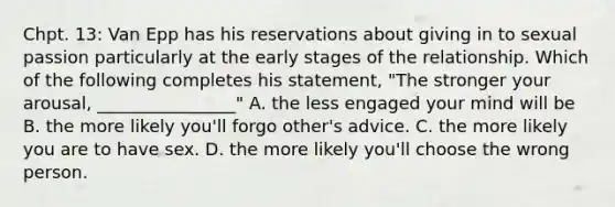 Chpt. 13: Van Epp has his reservations about giving in to sexual passion particularly at the early stages of the relationship. Which of the following completes his statement, "The stronger your arousal, ________________" A. the less engaged your mind will be B. the more likely you'll forgo other's advice. C. the more likely you are to have sex. D. the more likely you'll choose the wrong person.