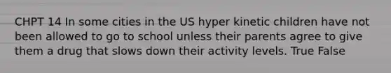 CHPT 14 In some cities in the US hyper kinetic children have not been allowed to go to school unless their parents agree to give them a drug that slows down their activity levels. True False