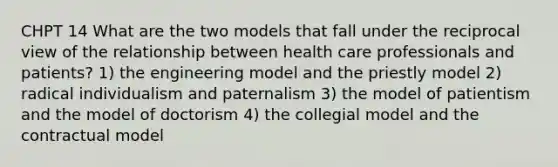 CHPT 14 What are the two models that fall under the reciprocal view of the relationship between health care professionals and patients? 1) the engineering model and the priestly model 2) radical individualism and paternalism 3) the model of patientism and the model of doctorism 4) the collegial model and the contractual model