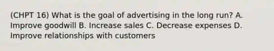 (CHPT 16) What is the goal of advertising in the long run? A. Improve goodwill B. Increase sales C. Decrease expenses D. Improve relationships with customers