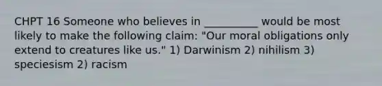 CHPT 16 Someone who believes in __________ would be most likely to make the following claim: "Our moral obligations only extend to creatures like us." 1) Darwinism 2) nihilism 3) speciesism 2) racism