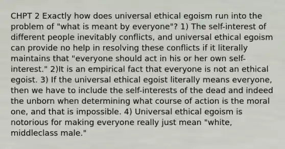 CHPT 2 Exactly how does universal ethical egoism run into the problem of "what is meant by everyone"? 1) The self-interest of different people inevitably conflicts, and universal ethical egoism can provide no help in resolving these conflicts if it literally maintains that "everyone should act in his or her own self-interest." 2)It is an empirical fact that everyone is not an ethical egoist. 3) If the universal ethical egoist literally means everyone, then we have to include the self-interests of the dead and indeed the unborn when determining what course of action is the moral one, and that is impossible. 4) Universal ethical egoism is notorious for making everyone really just mean "white, middleclass male."