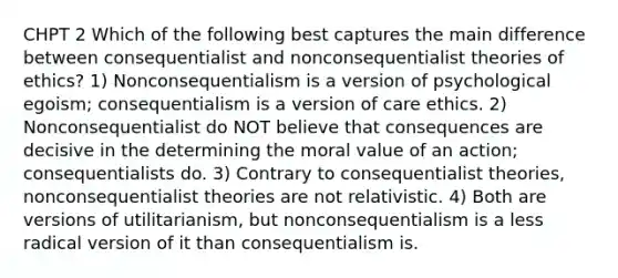 CHPT 2 Which of the following best captures the main difference between consequentialist and nonconsequentialist theories of ethics? 1) Nonconsequentialism is a version of psychological egoism; consequentialism is a version of care ethics. 2) Nonconsequentialist do NOT believe that consequences are decisive in the determining the moral value of an action; consequentialists do. 3) Contrary to consequentialist theories, nonconsequentialist theories are not relativistic. 4) Both are versions of utilitarianism, but nonconsequentialism is a less radical version of it than consequentialism is.