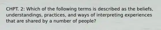 CHPT. 2: Which of the following terms is described as the beliefs, understandings, practices, and ways of interpreting experiences that are shared by a number of people?