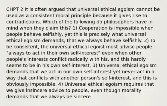 CHPT 2 It is often argued that universal ethical egoism cannot be used as a consistent moral principle because it gives rise to contradictions. Which of the following do philosophers have in mind when they claim this? 1) Cooperation is impossible when people behave selfishly, yet this is precisely what universal ethical egoism demands, that we always behave selfishly. 2) To be consistent, the universal ethical egoist must advise people "always to act in their own self-interest" even when other people's interests conflict radically with his, and this hardly seems to be in his own self-interest. 3) Universal ethical egoism demands that we act in our own self-interest yet never act in a way that conflicts with another person's self-interest, and this is obviously impossible. 4) Universal ethical egoism requires that we give insincere advice to people, even though morality demands that we always be sincere