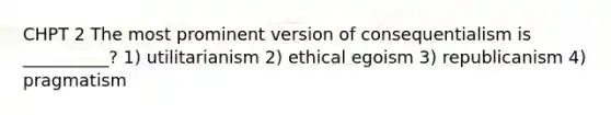 CHPT 2 The most prominent version of consequentialism is __________? 1) utilitarianism 2) ethical egoism 3) republicanism 4) pragmatism