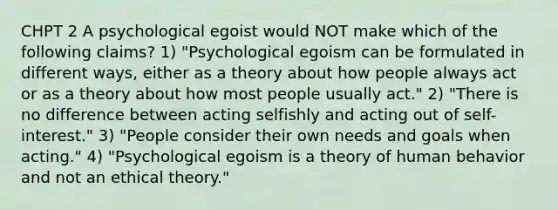 CHPT 2 A psychological egoist would NOT make which of the following claims? 1) "Psychological egoism can be formulated in different ways, either as a theory about how people always act or as a theory about how most people usually act." 2) "There is no difference between acting selfishly and acting out of self-interest." 3) "People consider their own needs and goals when acting." 4) "Psychological egoism is a theory of human behavior and not an ethical theory."