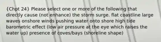 (Chpt 24) Please select one or more of the following that directly cause (not enhance) the storm surge. flat coastline large waves onshore winds pushing water onto shore high tide barometric effect (low air pressure at the eye which raises the water up) presence of coves/bays (shoreline shape)