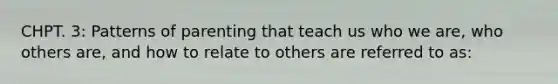 CHPT. 3: Patterns of parenting that teach us who we are, who others are, and how to relate to others are referred to as: