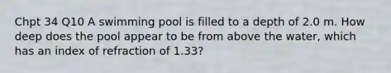 Chpt 34 Q10 A swimming pool is filled to a depth of 2.0 m. How deep does the pool appear to be from above the water, which has an index of refraction of 1.33?