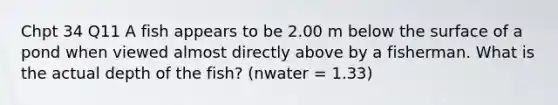 Chpt 34 Q11 A fish appears to be 2.00 m below the surface of a pond when viewed almost directly above by a fisherman. What is the actual depth of the fish? (nwater = 1.33)