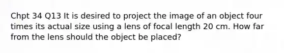 Chpt 34 Q13 It is desired to project the image of an object four times its actual size using a lens of focal length 20 cm. How far from the lens should the object be placed?