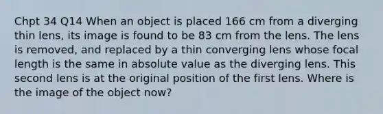 Chpt 34 Q14 When an object is placed 166 cm from a diverging thin lens, its image is found to be 83 cm from the lens. The lens is removed, and replaced by a thin converging lens whose focal length is the same in absolute value as the diverging lens. This second lens is at the original position of the first lens. Where is the image of the object now?