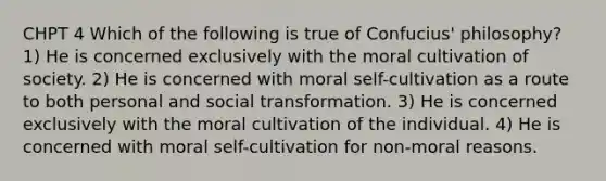 CHPT 4 Which of the following is true of Confucius' philosophy? 1) He is concerned exclusively with the moral cultivation of society. 2) He is concerned with moral self-cultivation as a route to both personal and social transformation. 3) He is concerned exclusively with the moral cultivation of the individual. 4) He is concerned with moral self-cultivation for non-moral reasons.