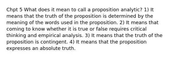 Chpt 5 What does it mean to call a proposition analytic? 1) It means that the truth of the proposition is determined by the meaning of the words used in the proposition. 2) It means that coming to know whether it is true or false requires critical thinking and empirical analysis. 3) It means that the truth of the proposition is contingent. 4) It means that the proposition expresses an absolute truth.