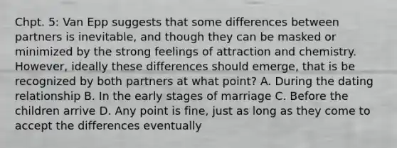 Chpt. 5: Van Epp suggests that some differences between partners is inevitable, and though they can be masked or minimized by the strong feelings of attraction and chemistry. However, ideally these differences should emerge, that is be recognized by both partners at what point? A. During the dating relationship B. In the early stages of marriage C. Before the children arrive D. Any point is fine, just as long as they come to accept the differences eventually