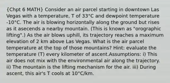 (Chpt 6 MATH) Consider an air parcel starting in downtown Las Vegas with a temperature, T of 33°C and dewpoint temperature -10°C. The air is blowing horizontally along the ground but rises as it asecends a nearby mountain. (This is known as "orographic lifting".) As the air blows uphill, its trajectory reaches a maximum elevation of 2 km above Las Vegas. What is the air parcel temperature at the top of those mountains? Hint: evaluate the temperature (T) every kilometer of ascent.Assumptions: i) This air does not mix with the environmental air along the trajectory. ii) The mountain is the lifting mechanism for the air. iii) During ascent, this air's T cools at 10°C/km.