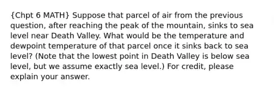 (Chpt 6 MATH) Suppose that parcel of air from the previous question, after reaching the peak of the mountain, sinks to sea level near Death Valley. What would be the temperature and dewpoint temperature of that parcel once it sinks back to sea level? (Note that the lowest point in Death Valley is below sea level, but we assume exactly sea level.) For credit, please explain your answer.