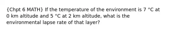 (Chpt 6 MATH) If the temperature of the environment is 7 °C at 0 km altitude and 5 °C at 2 km altitude, what is the environmental lapse rate of that layer?