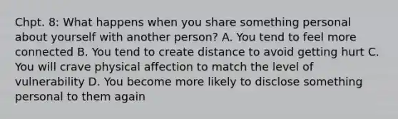 Chpt. 8: What happens when you share something personal about yourself with another person? A. You tend to feel more connected B. You tend to create distance to avoid getting hurt C. You will crave physical affection to match the level of vulnerability D. You become more likely to disclose something personal to them again