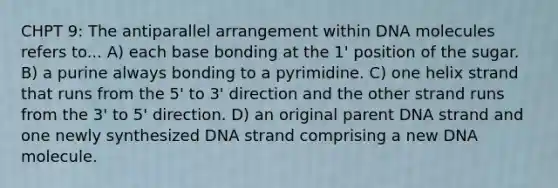 CHPT 9: The antiparallel arrangement within DNA molecules refers to... A) each base bonding at the 1' position of the sugar. B) a purine always bonding to a pyrimidine. C) one helix strand that runs from the 5' to 3' direction and the other strand runs from the 3' to 5' direction. D) an original parent DNA strand and one newly synthesized DNA strand comprising a new DNA molecule.