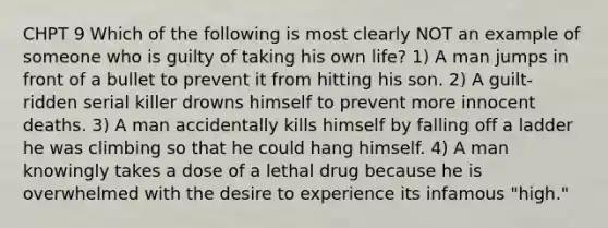 CHPT 9 Which of the following is most clearly NOT an example of someone who is guilty of taking his own life? 1) A man jumps in front of a bullet to prevent it from hitting his son. 2) A guilt-ridden serial killer drowns himself to prevent more innocent deaths. 3) A man accidentally kills himself by falling off a ladder he was climbing so that he could hang himself. 4) A man knowingly takes a dose of a lethal drug because he is overwhelmed with the desire to experience its infamous "high."