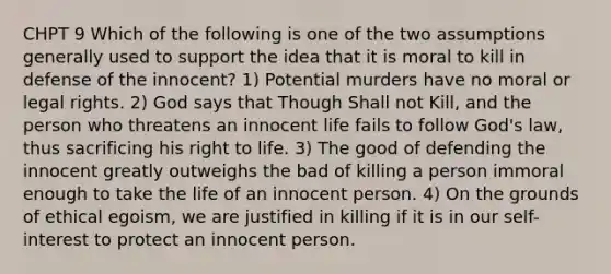 CHPT 9 Which of the following is one of the two assumptions generally used to support the idea that it is moral to kill in defense of the innocent? 1) Potential murders have no moral or legal rights. 2) God says that Though Shall not Kill, and the person who threatens an innocent life fails to follow God's law, thus sacrificing his right to life. 3) The good of defending the innocent greatly outweighs the bad of killing a person immoral enough to take the life of an innocent person. 4) On the grounds of ethical egoism, we are justified in killing if it is in our self-interest to protect an innocent person.