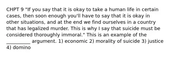 CHPT 9 "If you say that it is okay to take a human life in certain cases, then soon enough you'll have to say that it is okay in other situations, and at the end we find ourselves in a country that has legalized murder. This is why I say that suicide must be considered thoroughly immoral." This is an example of the __________ argument. 1) economic 2) morality of suicide 3) justice 4) domino