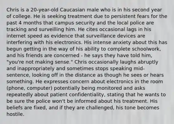 Chris is a 20-year-old Caucasian male who is in his second year of college. He is seeking treatment due to persistent fears for the past 4 months that campus security and the local police are tracking and surveilling him. He cites occasional lags in his internet speed as evidence that surveillance devices are interfering with his electronics. His intense anxiety about this has begun getting in the way of his ability to complete schoolwork, and his friends are concerned - he says they have told him, "you're not making sense." Chris occasionally laughs abruptly and inappropriately and sometimes stops speaking mid-sentence, looking off in the distance as though he sees or hears something. He expresses concern about electronics in the room (phone, computer) potentially being monitored and asks repeatedly about patient confidentiality, stating that he wants to be sure the police won't be informed about his treatment. His beliefs are fixed, and if they are challenged, his tone becomes hostile.