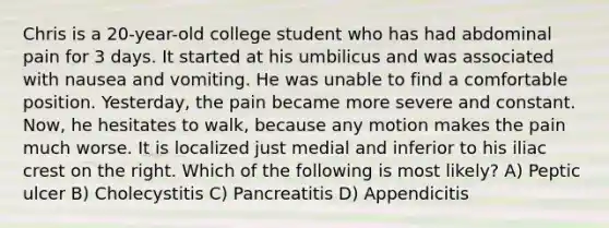 Chris is a 20-year-old college student who has had abdominal pain for 3 days. It started at his umbilicus and was associated with nausea and vomiting. He was unable to find a comfortable position. Yesterday, the pain became more severe and constant. Now, he hesitates to walk, because any motion makes the pain much worse. It is localized just medial and inferior to his iliac crest on the right. Which of the following is most likely? A) Peptic ulcer B) Cholecystitis C) Pancreatitis D) Appendicitis