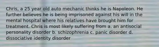 Chris, a 25 year old auto mechanic thinks he is Napoleon. He further believes he is being imprisoned against his will in the mental hospital where his relatives have brought him for treatment. Chris is most likely suffering from a. an antisocial personality disorder b. schizophrenia c. panic disorder d. dissociative identity disorder