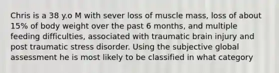 Chris is a 38 y.o M with sever loss of muscle mass, loss of about 15% of body weight over the past 6 months, and multiple feeding difficulties, associated with traumatic brain injury and post traumatic stress disorder. Using the subjective global assessment he is most likely to be classified in what category