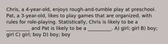 Chris, a 4-year-old, enjoys rough-and-tumble play at preschool. Pat, a 3-year-old, likes to play games that are organized, with rules for role-playing. Statistically, Chris is likely to be a __________ and Pat is likely to be a __________. A) girl; girl B) boy; girl C) girl; boy D) boy; boy