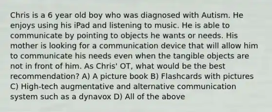 Chris is a 6 year old boy who was diagnosed with Autism. He enjoys using his iPad and listening to music. He is able to communicate by pointing to objects he wants or needs. His mother is looking for a communication device that will allow him to communicate his needs even when the tangible objects are not in front of him. As Chris' OT, what would be the best recommendation? A) A picture book B) Flashcards with pictures C) High-tech augmentative and alternative communication system such as a dynavox D) All of the above