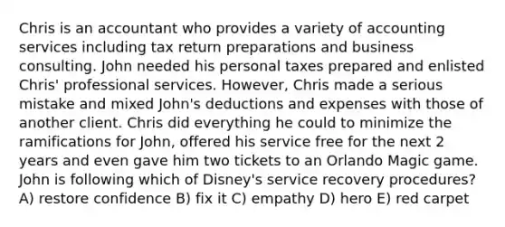 Chris is an accountant who provides a variety of accounting services including tax return preparations and business consulting. John needed his personal taxes prepared and enlisted Chris' professional services. However, Chris made a serious mistake and mixed John's deductions and expenses with those of another client. Chris did everything he could to minimize the ramifications for John, offered his service free for the next 2 years and even gave him two tickets to an Orlando Magic game. John is following which of Disney's service recovery procedures? A) restore confidence B) fix it C) empathy D) hero E) red carpet