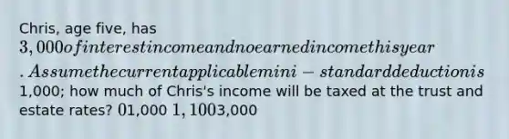 Chris, age five, has 3,000 of interest income and no earned income this year. Assume the current applicable mini-standard deduction is1,000; how much of Chris's income will be taxed at the trust and estate rates? 01,000 1,1003,000