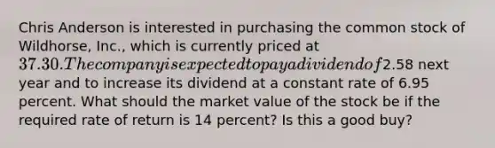 Chris Anderson is interested in purchasing the common stock of Wildhorse, Inc., which is currently priced at 37.30. The company is expected to pay a dividend of2.58 next year and to increase its dividend at a constant rate of 6.95 percent. What should the market value of the stock be if the required rate of return is 14 percent? Is this a good buy?