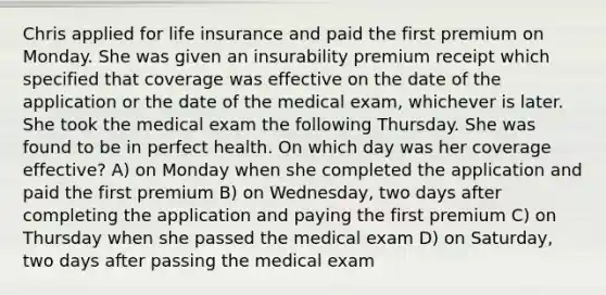 Chris applied for life insurance and paid the first premium on Monday. She was given an insurability premium receipt which specified that coverage was effective on the date of the application or the date of the medical exam, whichever is later. She took the medical exam the following Thursday. She was found to be in perfect health. On which day was her coverage effective? A) on Monday when she completed the application and paid the first premium B) on Wednesday, two days after completing the application and paying the first premium C) on Thursday when she passed the medical exam D) on Saturday, two days after passing the medical exam