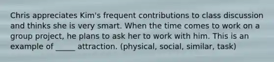 Chris appreciates Kim's frequent contributions to class discussion and thinks she is very smart. When the time comes to work on a group project, he plans to ask her to work with him. This is an example of _____ attraction. (physical, social, similar, task)