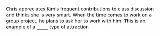 Chris appreciates Kim's frequent contributions to class discussion and thinks she is very smart. When the time comes to work on a group project, he plans to ask her to work with him. This is an example of a _____ type of attraction