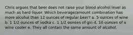 Chris argues that beer does not raise your blood alcohol level as much as hard liquor. Which beverage/amount combination has more alcohol than 12 ounces of regular beer? a. 5 ounces of wine b. 1 1/2 ounces of vodka c. 1 1/2 ounces of gin d. 10 ounces of a wine cooler e. They all contain the same amount of alcohol.