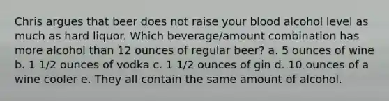 Chris argues that beer does not raise your blood alcohol level as much as hard liquor. Which beverage/amount combination has more alcohol than 12 ounces of regular beer? a. 5 ounces of wine b. 1 1/2 ounces of vodka c. 1 1/2 ounces of gin d. 10 ounces of a wine cooler e. They all contain the same amount of alcohol.