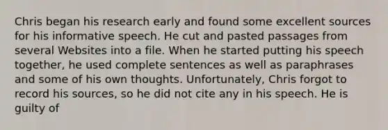 Chris began his research early and found some excellent sources for his informative speech. He cut and pasted passages from several Websites into a file. When he started putting his speech together, he used complete sentences as well as paraphrases and some of his own thoughts. Unfortunately, Chris forgot to record his sources, so he did not cite any in his speech. He is guilty of