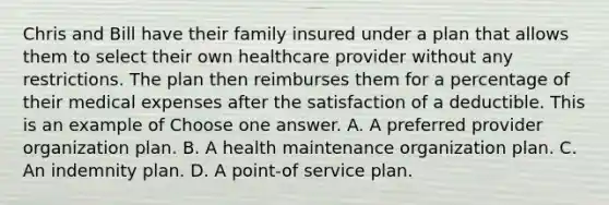 Chris and Bill have their family insured under a plan that allows them to select their own healthcare provider without any restrictions. The plan then reimburses them for a percentage of their medical expenses after the satisfaction of a deductible. This is an example of Choose one answer. A. A preferred provider organization plan. B. A health maintenance organization plan. C. An indemnity plan. D. A point-of service plan.