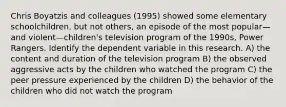 Chris Boyatzis and colleagues (1995) showed some elementary schoolchildren, but not others, an episode of the most popular—and violent—children's television program of the 1990s, Power Rangers. Identify the dependent variable in this research. A) the content and duration of the television program B) the observed aggressive acts by the children who watched the program C) the peer pressure experienced by the children D) the behavior of the children who did not watch the program