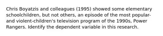 Chris Boyatzis and colleagues (1995) showed some elementary schoolchildren, but not others, an episode of the most popular-and violent-children's television program of the 1990s, Power Rangers. Identify the dependent variable in this research.