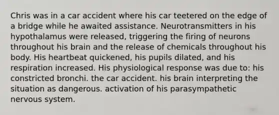 Chris was in a car accident where his car teetered on the edge of a bridge while he awaited assistance. Neurotransmitters in his hypothalamus were released, triggering the firing of neurons throughout his brain and the release of chemicals throughout his body. His heartbeat quickened, his pupils dilated, and his respiration increased. His physiological response was due to: his constricted bronchi. the car accident. his brain interpreting the situation as dangerous. activation of his parasympathetic nervous system.