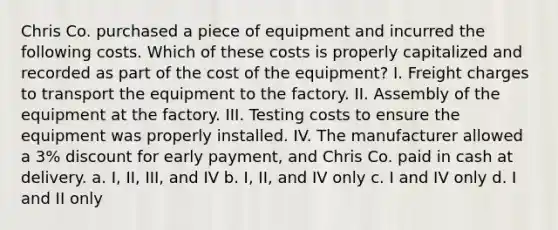 Chris Co. purchased a piece of equipment and incurred the following costs. Which of these costs is properly capitalized and recorded as part of the cost of the equipment? I. Freight charges to transport the equipment to the factory. II. Assembly of the equipment at the factory. III. Testing costs to ensure the equipment was properly installed. IV. The manufacturer allowed a 3% discount for early payment, and Chris Co. paid in cash at delivery. a. I, II, III, and IV b. I, II, and IV only c. I and IV only d. I and II only